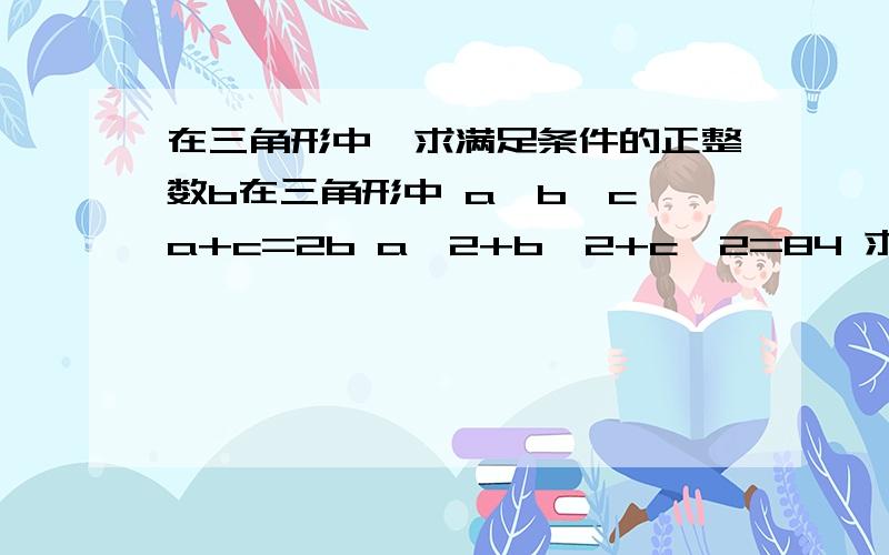 在三角形中,求满足条件的正整数b在三角形中 a>b>c a+c=2b a^2+b^2+c^2=84 求满足条件的正整数b