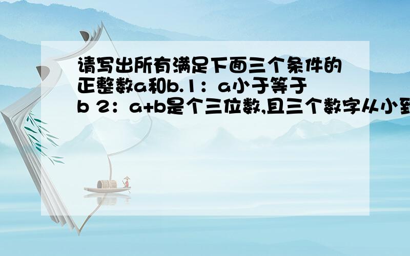 请写出所有满足下面三个条件的正整数a和b.1：a小于等于b 2：a+b是个三位数,且三个数字从小到大排列等差 3：a乘b是一个五位数,且五个数字相同