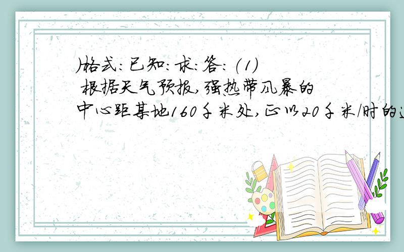 ）格式：已知：求：答：(1) 根据天气预报,强热带风暴的中心距某地160千米处,正以20千米/时的速度沿直线向该地接近.预计多少时间后热带风暴中心到达该地?(2) 某人站在山崖前大喊一声,经3