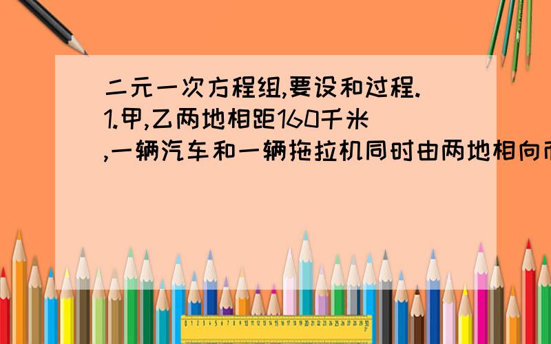 二元一次方程组,要设和过程.1.甲,乙两地相距160千米,一辆汽车和一辆拖拉机同时由两地相向而行,1小时20分相遇后,拖拉机继续前进,汽车在相遇处停留1小时侯调转车头原路返回,在汽车再次出