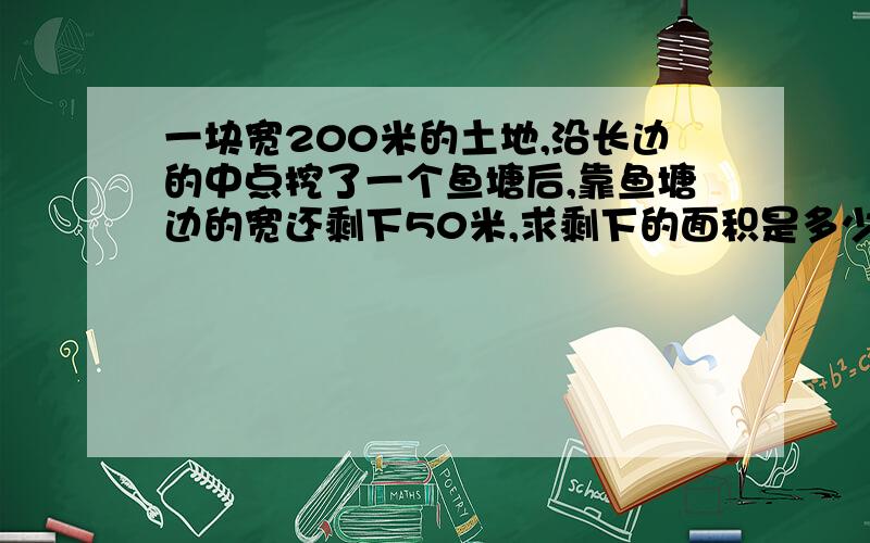 一块宽200米的土地,沿长边的中点挖了一个鱼塘后,靠鱼塘边的宽还剩下50米,求剩下的面积是多少?