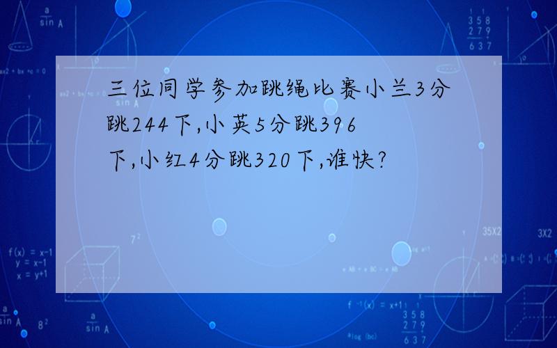 三位同学参加跳绳比赛小兰3分跳244下,小英5分跳396下,小红4分跳320下,谁快?