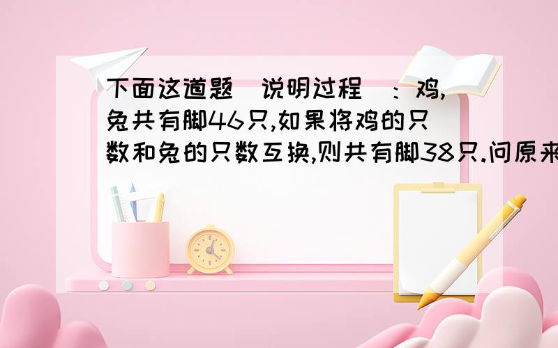 下面这道题(说明过程）：鸡,兔共有脚46只,如果将鸡的只数和兔的只数互换,则共有脚38只.问原来鸡、兔各有几只?