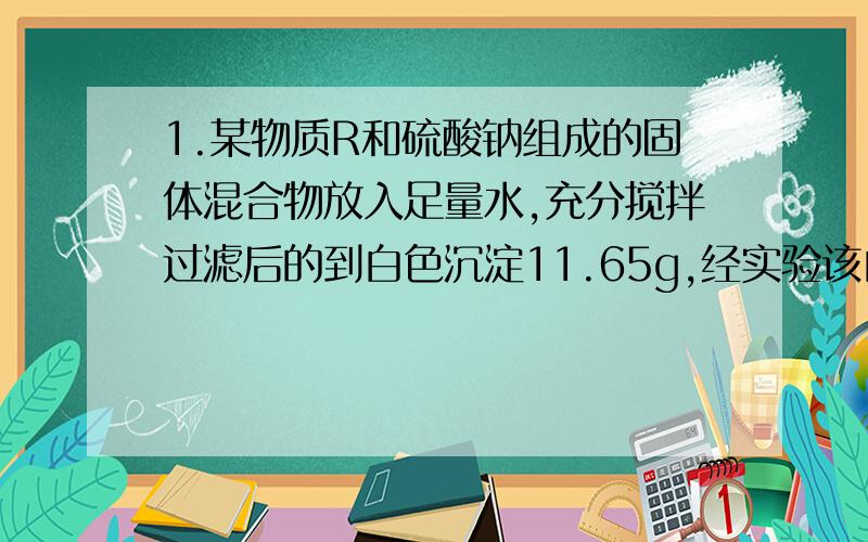 1.某物质R和硫酸钠组成的固体混合物放入足量水,充分搅拌过滤后的到白色沉淀11.65g,经实验该白色沉淀不溶于稀硝酸,加入吸烟算中和滤液,当加入146g5%的盐酸时,溶液恰好呈中性,求混合物中R的