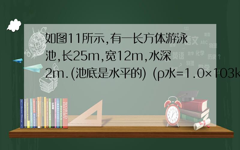 如图11所示,有一长方体游泳池,长25m,宽12m,水深2m.(池底是水平的) (ρ水=1.0×103kg/m3)(1)求游泳池中水的质量；  　(2)若当地的水价为1.8元／吨,则每更换一池水需花多少元钱?