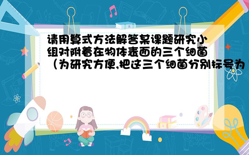 请用算式方法解答某课题研究小组对附着在物体表面的三个细菌（为研究方便,把这三个细菌分别标号为1,2,3）的生长情况进行观察记录,这三个细菌第一个小时各自一分为二,产生新的细菌（