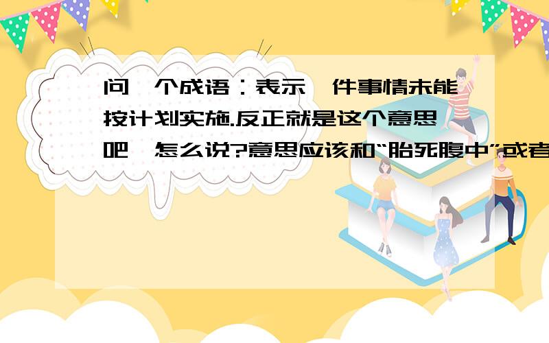 问一个成语：表示一件事情未能按计划实施.反正就是这个意思吧,怎么说?意思应该和“胎死腹中”或者“扼杀在摇篮中”类似