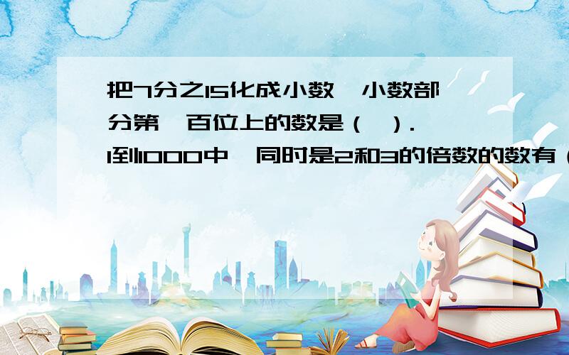 把7分之15化成小数,小数部分第一百位上的数是（ ）. 1到1000中,同时是2和3的倍数的数有（ ）个.与它自己相加.想减.相除,所得的和.差.商的和是4017.这个数是(             ).三个质数的倒数和是100