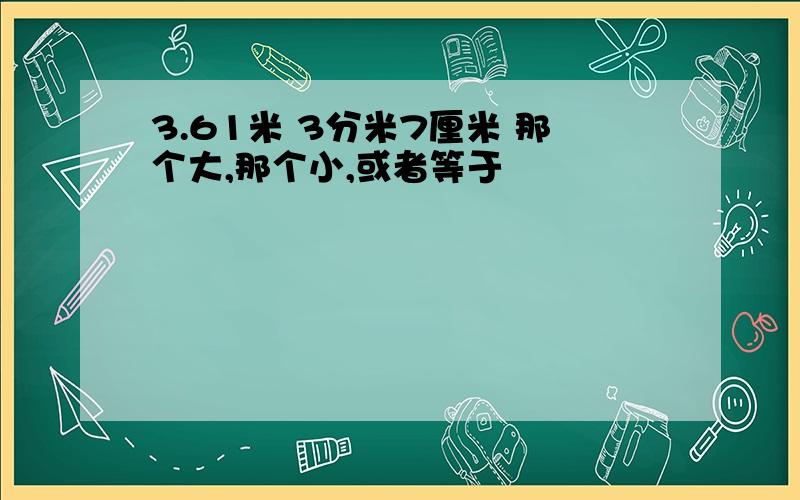 3.61米 3分米7厘米 那个大,那个小,或者等于