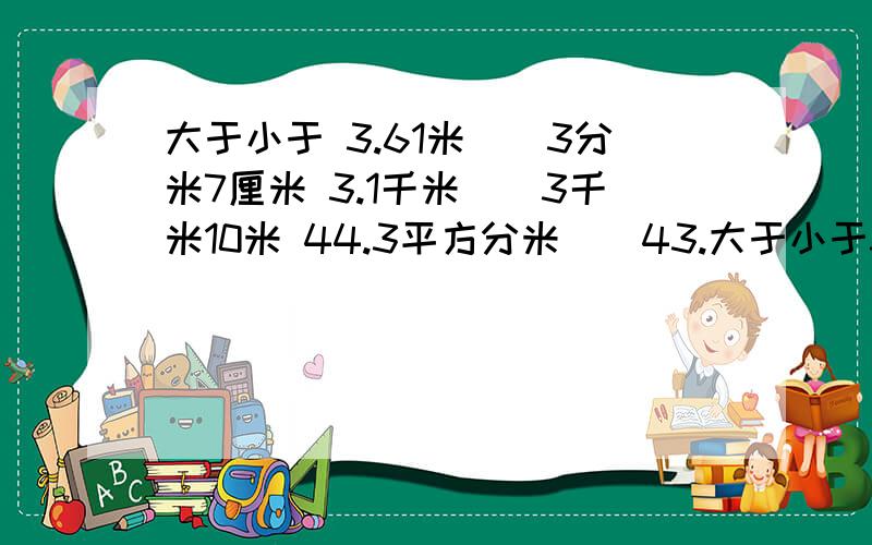 大于小于 3.61米（）3分米7厘米 3.1千米（）3千米10米 44.3平方分米（）43.大于小于3.61米（）3分米7厘米3.1千米（）3千米10米44.3平方分米（）43.25平方米6分（）5.6时