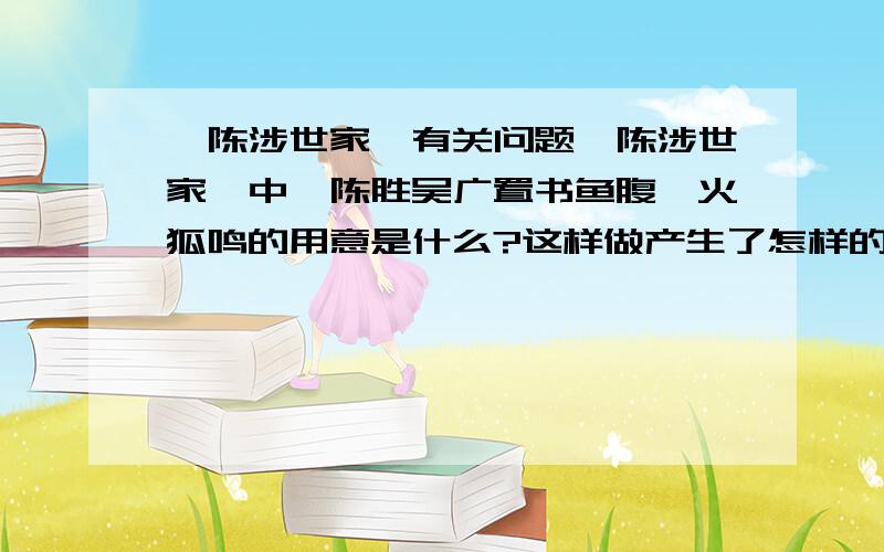 《陈涉世家》有关问题《陈涉世家》中,陈胜吴广置书鱼腹篝火狐鸣的用意是什么?这样做产生了怎样的效果?士卒的反应说明了什么?