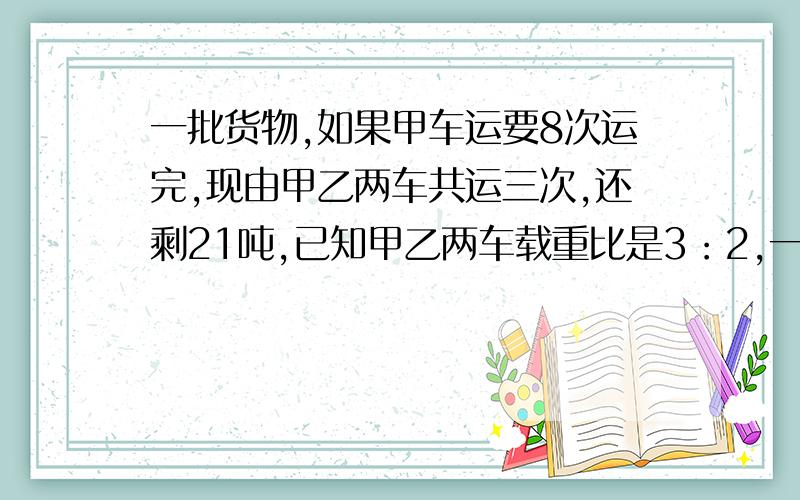 一批货物,如果甲车运要8次运完,现由甲乙两车共运三次,还剩21吨,已知甲乙两车载重比是3：2,一共有几吨货物?