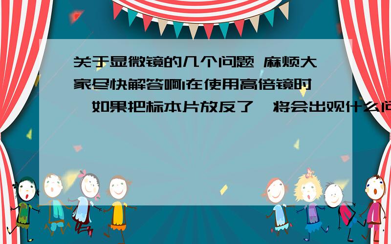 关于显微镜的几个问题 麻烦大家尽快解答啊1在使用高倍镜时,如果把标本片放反了,将会出观什么问题?为什么?2在低倍镜调节焦距时.当视野中出现了能随标本片移动而移动的颗粒或斑纹.是否