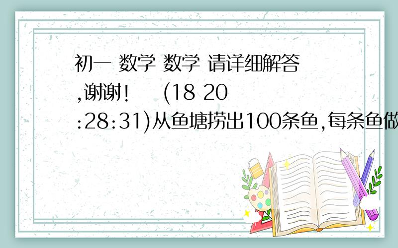 初一 数学 数学 请详细解答,谢谢!    (18 20:28:31)从鱼塘捞出100条鱼,每条鱼做上记号,重新放入鱼塘,等鱼在鱼塘中重新分布均匀后,再捞出100条鱼,根据这100条鱼中有记号鱼的数量,如何判断鱼塘的