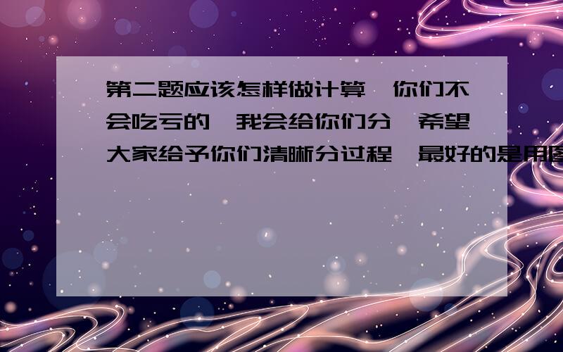 第二题应该怎样做计算,你们不会吃亏的,我会给你们分,希望大家给予你们清晰分过程,最好的是用图发给我.越快越好,最好是今天晚上.