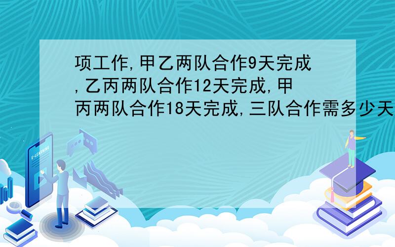 项工作,甲乙两队合作9天完成,乙丙两队合作12天完成,甲丙两队合作18天完成,三队合作需多少天/?甲乙两队每天完成 1÷9＝1/9 乙丙两队每天完成 1÷12＝1/12 甲丙两队每天完成 1÷18＝1/18 甲乙丙三