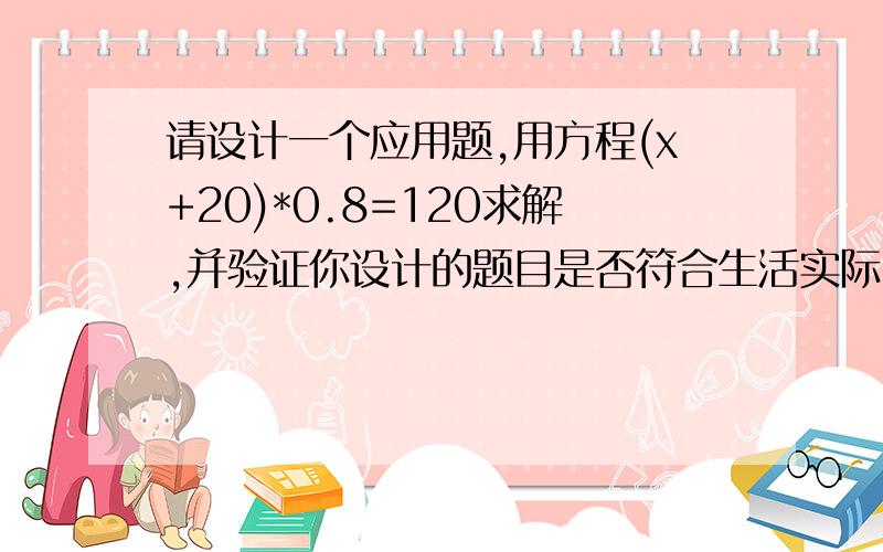 请设计一个应用题,用方程(x+20)*0.8=120求解,并验证你设计的题目是否符合生活实际