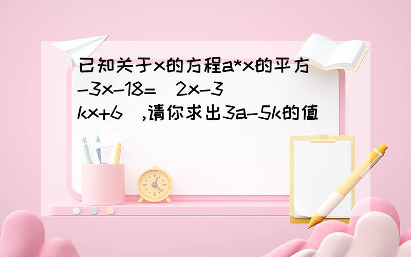 已知关于x的方程a*x的平方-3x-18=（2x-3）（kx+6）,请你求出3a-5k的值