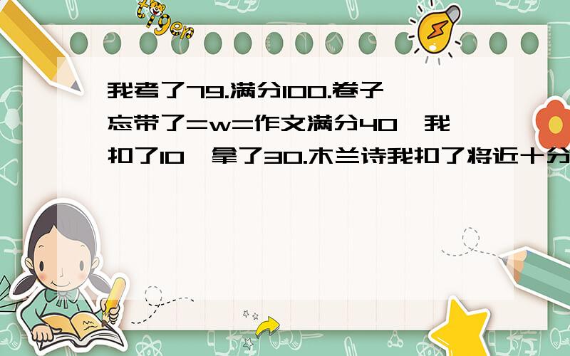 我考了79.满分100.卷子忘带了=w=作文满分40,我扣了10,拿了30.木兰诗我扣了将近十分,具体总分不清楚.犹大的模特那个短文我没扣分.有个仿句满分4,我拿了3,四个选择题一个3.我错了两个.扣了6500-