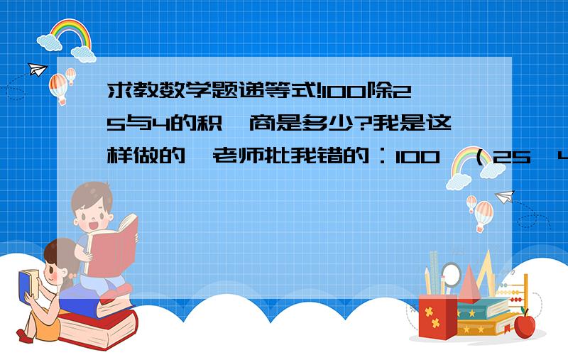 求教数学题递等式!100除25与4的积,商是多少?我是这样做的,老师批我错的：100÷（25×4）=100÷1001