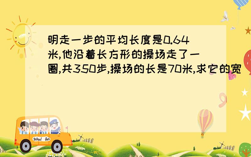 明走一步的平均长度是0.64米,他沿着长方形的操场走了一圈,共350步,操场的长是70米,求它的宽