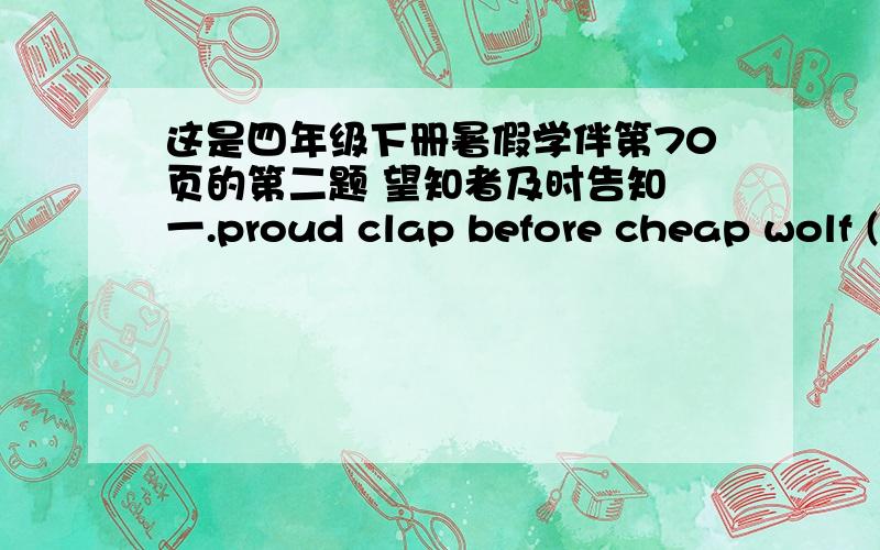 这是四年级下册暑假学伴第70页的第二题 望知者及时告知 一.proud clap before cheap wolf ( ) ( ) ( ) ( ) ( )二.east country banana send duck ( ) ( ) ( ) ( ) ( )根据以上单词在英文词典里的顺序,用1、2、3.给它们