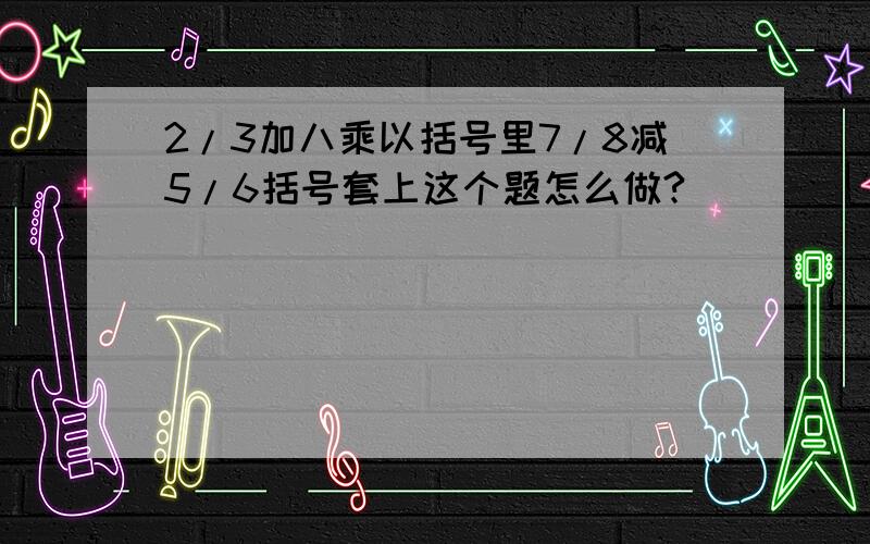 2/3加八乘以括号里7/8减5/6括号套上这个题怎么做?