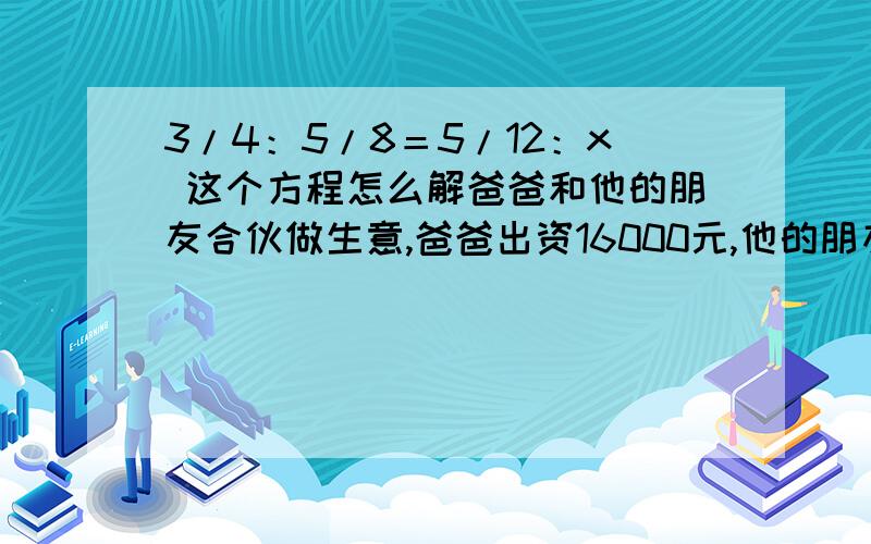 3/4：5/8＝5/12：x 这个方程怎么解爸爸和他的朋友合伙做生意,爸爸出资16000元,他的朋友出资12000元,一年后盈利14000元.爸爸和他的朋友应怎么分这笔钱?用12元钱买1元的邮票和5角的邮票,共买了15