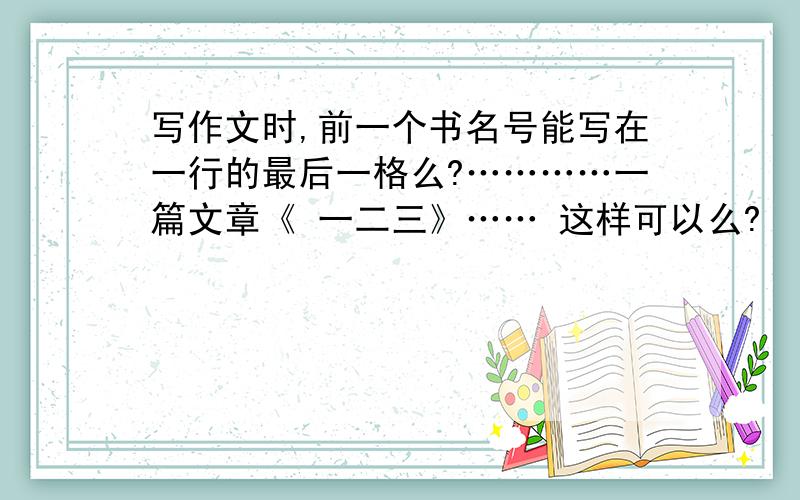 写作文时,前一个书名号能写在一行的最后一格么?…………一篇文章《 一二三》…… 这样可以么?