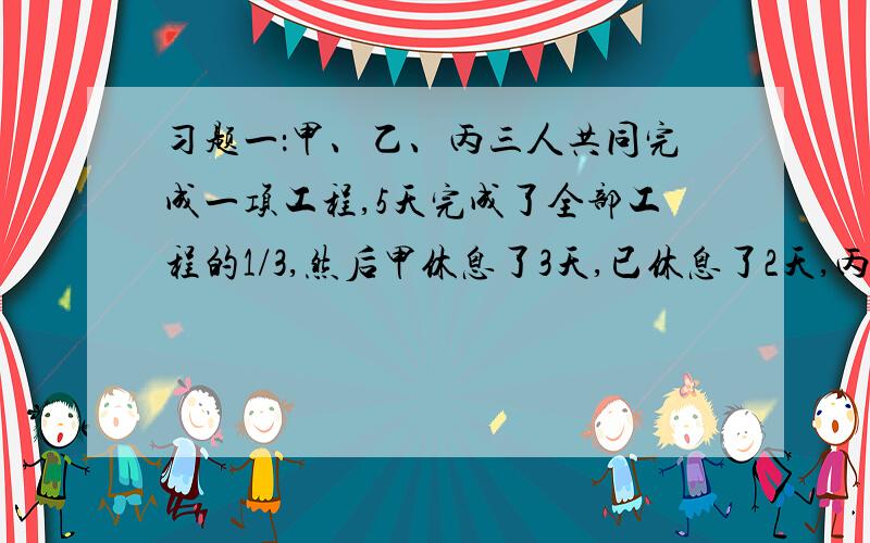 习题一：甲、乙、丙三人共同完成一项工程,5天完成了全部工程的1/3,然后甲休息了3天,已休息了2天,丙没有休息,如果甲一天的工作量是丙一天工作量的三倍,乙一天的工作量是丙一天一天的工