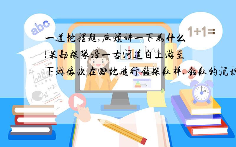 一道地理题,麻烦讲一下为什么!某勘探队沿一古河道自上游至下游依次在四地进行钻探取样,钻取的沉积物样品最有可能是    A.黏土一粉砂一砂一砾石               B.砾石一砂一粉砂一黏土 C.黏