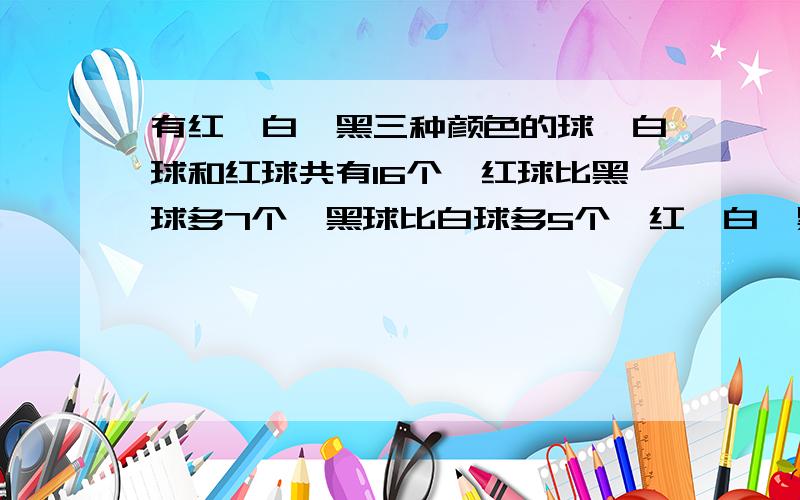 有红、白、黑三种颜色的球,白球和红球共有16个,红球比黑球多7个、黑球比白球多5个,红、白、黑球各有多