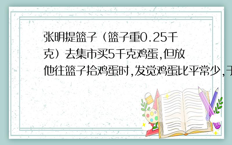 张明提篮子（篮子重0.25千克）去集市买5千克鸡蛋,但放他往篮子拾鸡蛋时,发觉鸡蛋比平常少,于是他将鸡蛋和篮子让摊主一起称,共称得5.28千克.他马上要求摊主退他0.5千克鸡蛋的钱,他是怎么