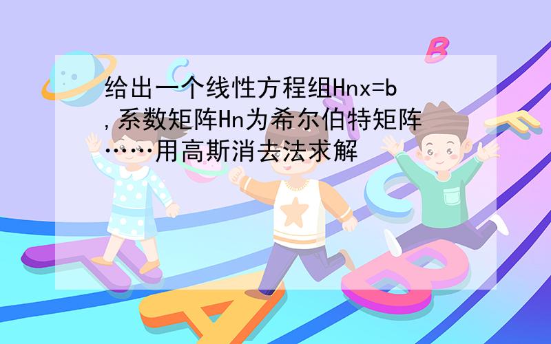 给出一个线性方程组Hnx=b,系数矩阵Hn为希尔伯特矩阵……用高斯消去法求解