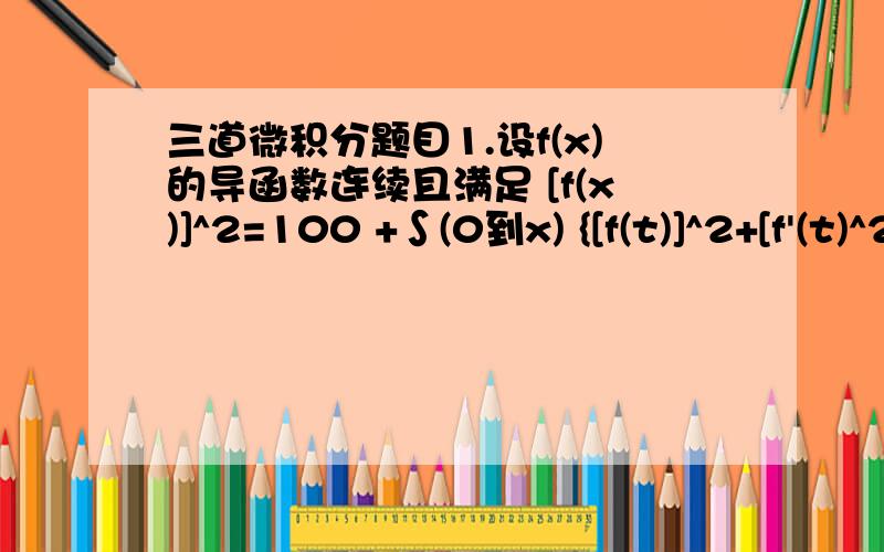 三道微积分题目1.设f(x)的导函数连续且满足 [f(x)]^2=100 +∫(0到x) {[f(t)]^2+[f'(t)^2]}dt,求函数f(x)2.若f(x)是定义在区间[-1,1]上的连续函数,有函数y(t)=∫（-1到1）|t-x|f(x)dx,t属于[-1,1] 且满足方程y''-y'=1,