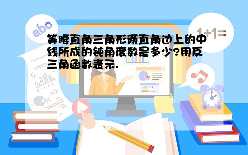 等腰直角三角形两直角边上的中线所成的钝角度数是多少?用反三角函数表示.