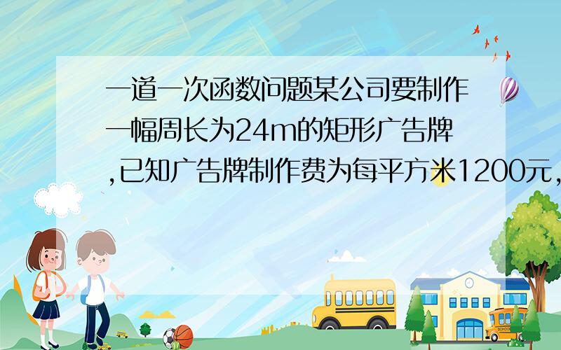 一道一次函数问题某公司要制作一幅周长为24m的矩形广告牌,已知广告牌制作费为每平方米1200元,设广告牌的一边长为x米,它的面积为y平方米.（1）求y与x的函数解析式,并写出自变量x的取值范