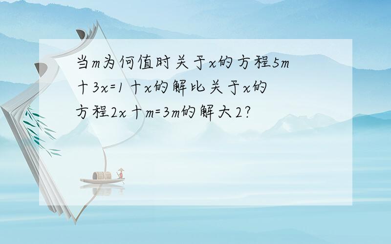 当m为何值时关于x的方程5m十3x=1十x的解比关于x的方程2x十m=3m的解大2?