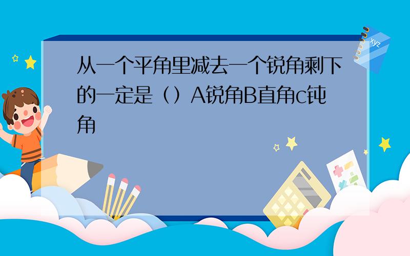 从一个平角里减去一个锐角剩下的一定是（）A锐角B直角c钝角