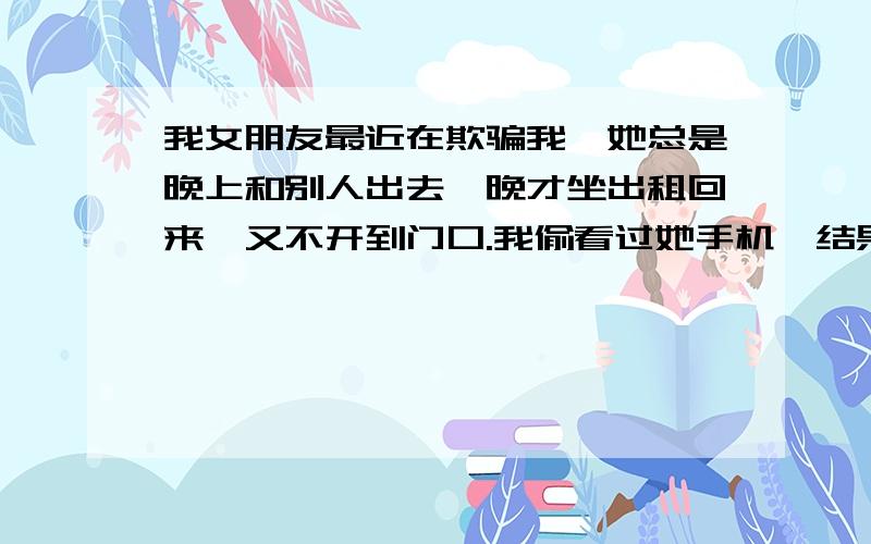 我女朋友最近在欺骗我,她总是晚上和别人出去,晚才坐出租回来,又不开到门口.我偷看过她手机,结果她大发雷霆.有一天晚上她出门,我骑着摩托车藏在街边拐角等着看谁来接她.结果我发现摩