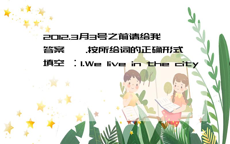 2012.3月3号之前请给我答案,一.按所给词的正确形式填空 ：1.We live in the city ——（happy）2.They have a lot of ——（work）to do 3.The child stopped——（cry）when he saw his mother 4.You’d better ——（not talk