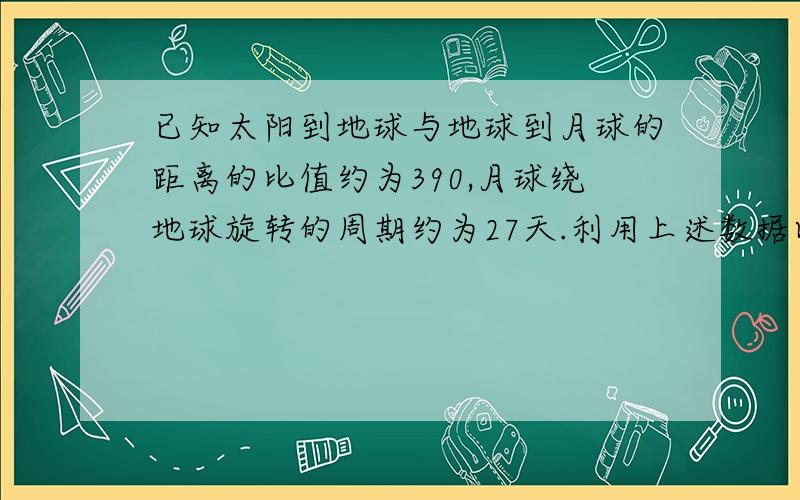 已知太阳到地球与地球到月球的距离的比值约为390,月球绕地球旋转的周期约为27天.利用上述数据以及日常的天文知识,可估算出太阳对月球与地球对月球的万有引力的比值约为（ ）