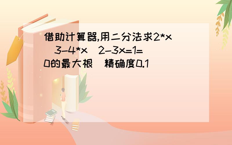 借助计算器,用二分法求2*x^3-4*x^2-3x=1=0的最大根(精确度0.1)