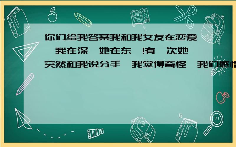 你们给我答案我和我女友在恋爱,我在深圳她在东莞!有一次她突然和我说分手,我觉得奇怪,我们感情那么好她为什么和我分手?她就告诉我她有男朋友啦,然后又说：他爸要她回去相亲!当时我真