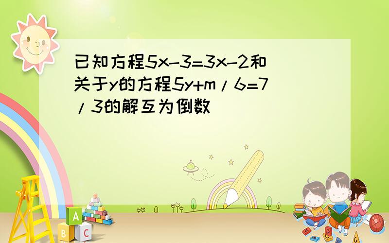 已知方程5x-3=3x-2和关于y的方程5y+m/6=7/3的解互为倒数