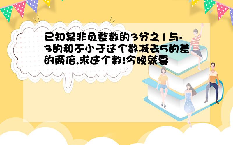 已知某非负整数的3分之1与-3的和不小于这个数减去5的差的两倍,求这个数!今晚就要