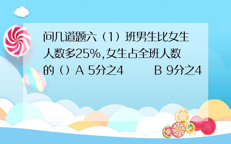 问几道题六（1）班男生比女生人数多25%,女生占全班人数的（）A 5分之4       B 9分之4        C 9分之5       D 5分之1 故事书和科技书共40页,他们本数比可能是（）A 3:4        B 2:5        C 1:4        D5:4