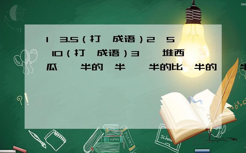 1、3.5（打一成语）2、5 10（打一成语）3、一堆西瓜,一半的一半,一半的比一半的,一半少半个,这堆西瓜共多少个?注意：第一题3.和5之间只空了一个格而二题中,5和10空了很大.注意