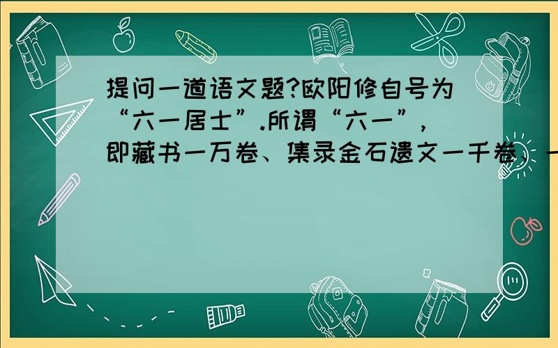 提问一道语文题?欧阳修自号为“六一居士”.所谓“六一”,即藏书一万卷、集录金石遗文一千卷、一壶酒、一张琴、一局棋、一醉翁.结合《醉翁亭记》的思想感情简要谈谈作者的思想感情特