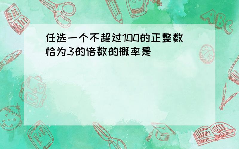 任选一个不超过100的正整数恰为3的倍数的概率是